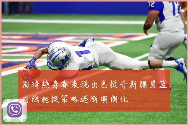 周琦热身赛表现出色提升新疆男篮内线轮换策略逐渐明朗化